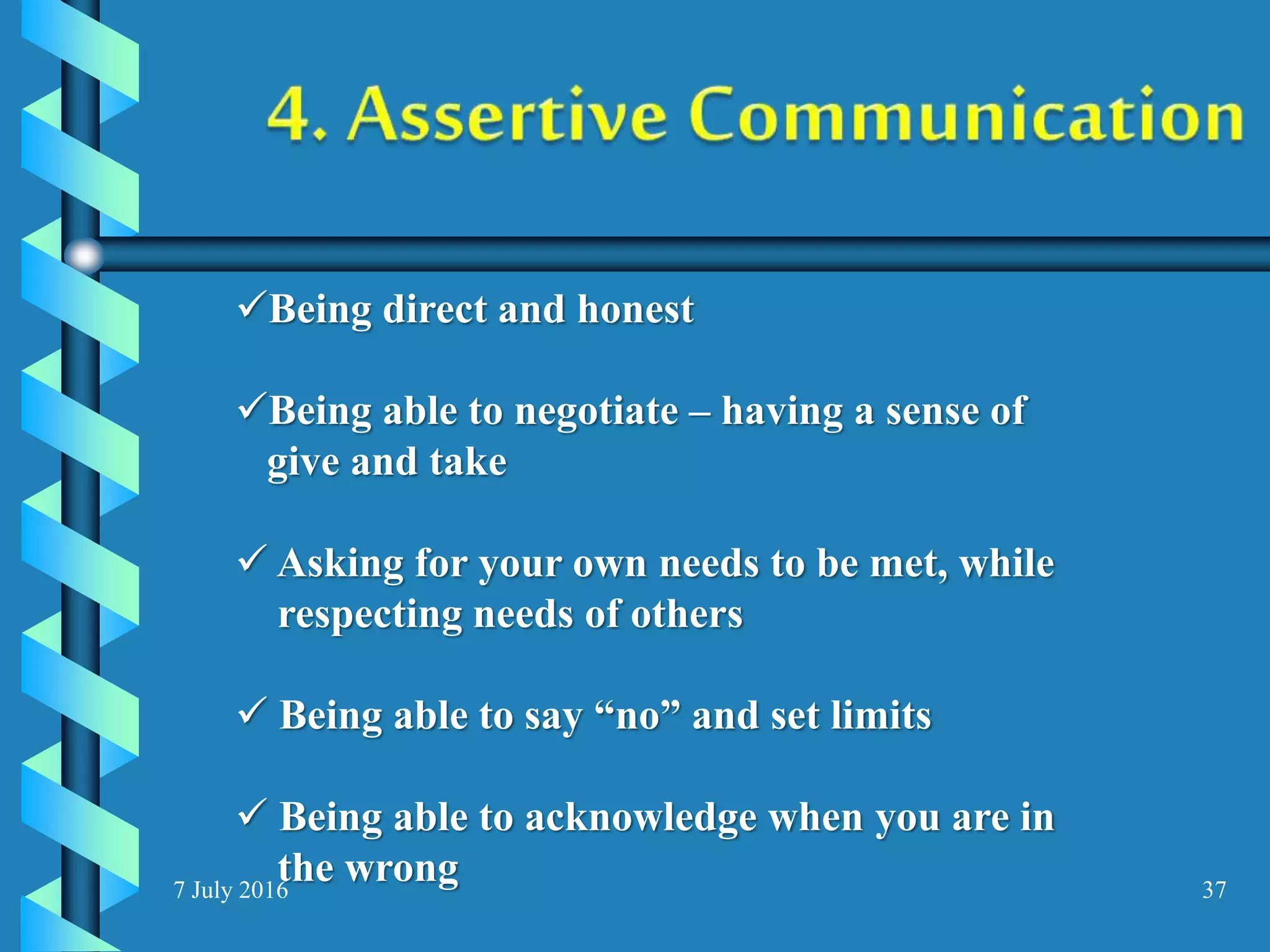 7 July 2016 37
Being direct and honest
Being able to negotiate – having a sense of
give and take
 Asking for your own needs to be met, while
respecting needs of others
 Being able to say “no” and set limits
 Being able to acknowledge when you are in
the wrong
 