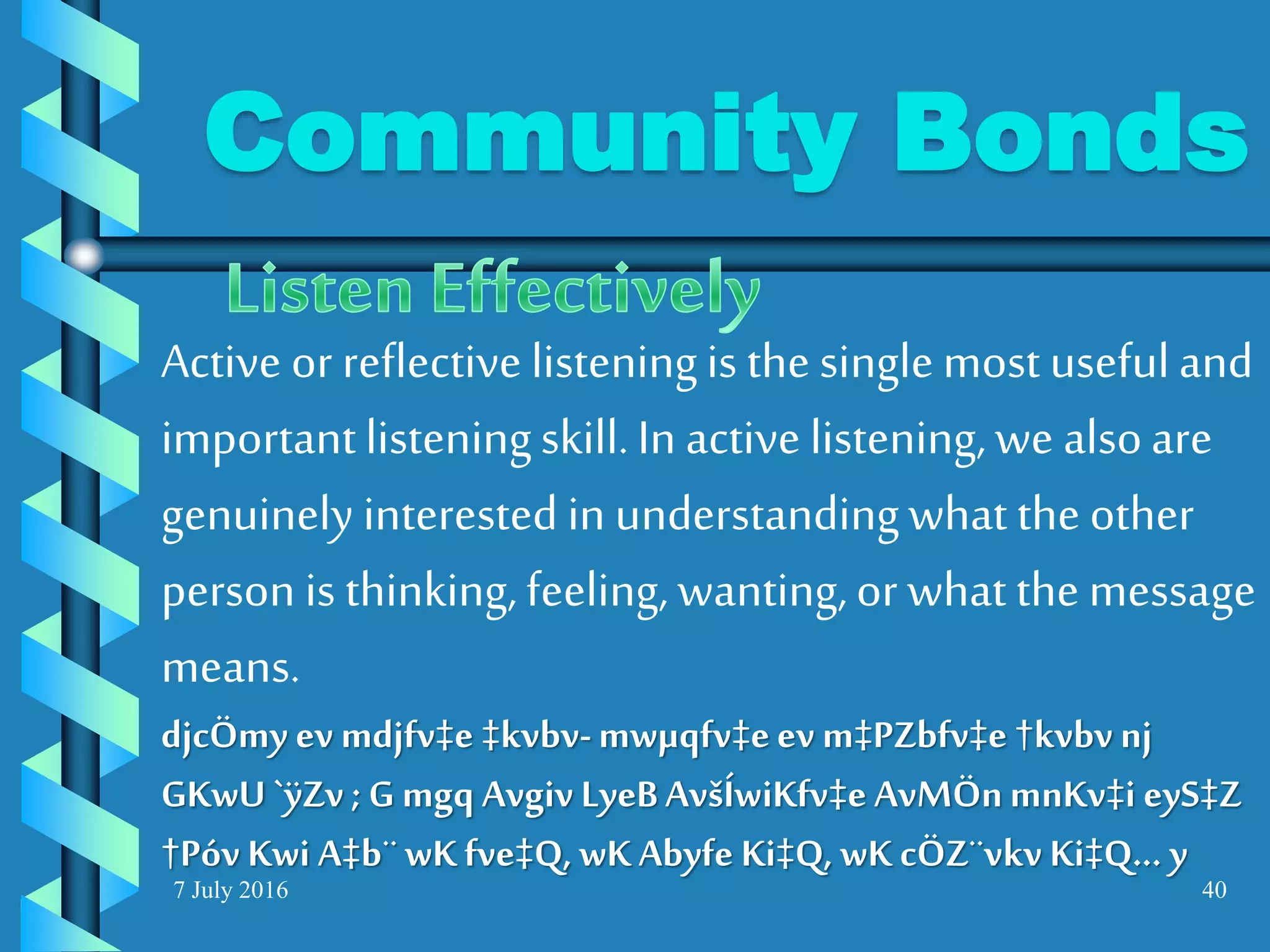 7 July 2016 40
Active or reflective listeningis the singlemost usefuland
importantlisteningskill.In active listening,we alsoare
genuinely interested in understandingwhat the other
person is thinking,feeling, wanting,or what the message
means.
djcÖmy ev mdjfv‡e ‡kvbv-mwµqfv‡eev m‡PZbfv‡e †kvbvnj
GKwU `ÿZv ; G mgq Avgiv LyeBAvšÍwiKfv‡e AvMÖnmnKv‡i eyS‡Z
†Póv Kwi A‡b¨wKfve‡Q, wKAbyfe Ki‡Q, wK cÖZ¨vkv Ki‡Q... y
Community Bonds
 