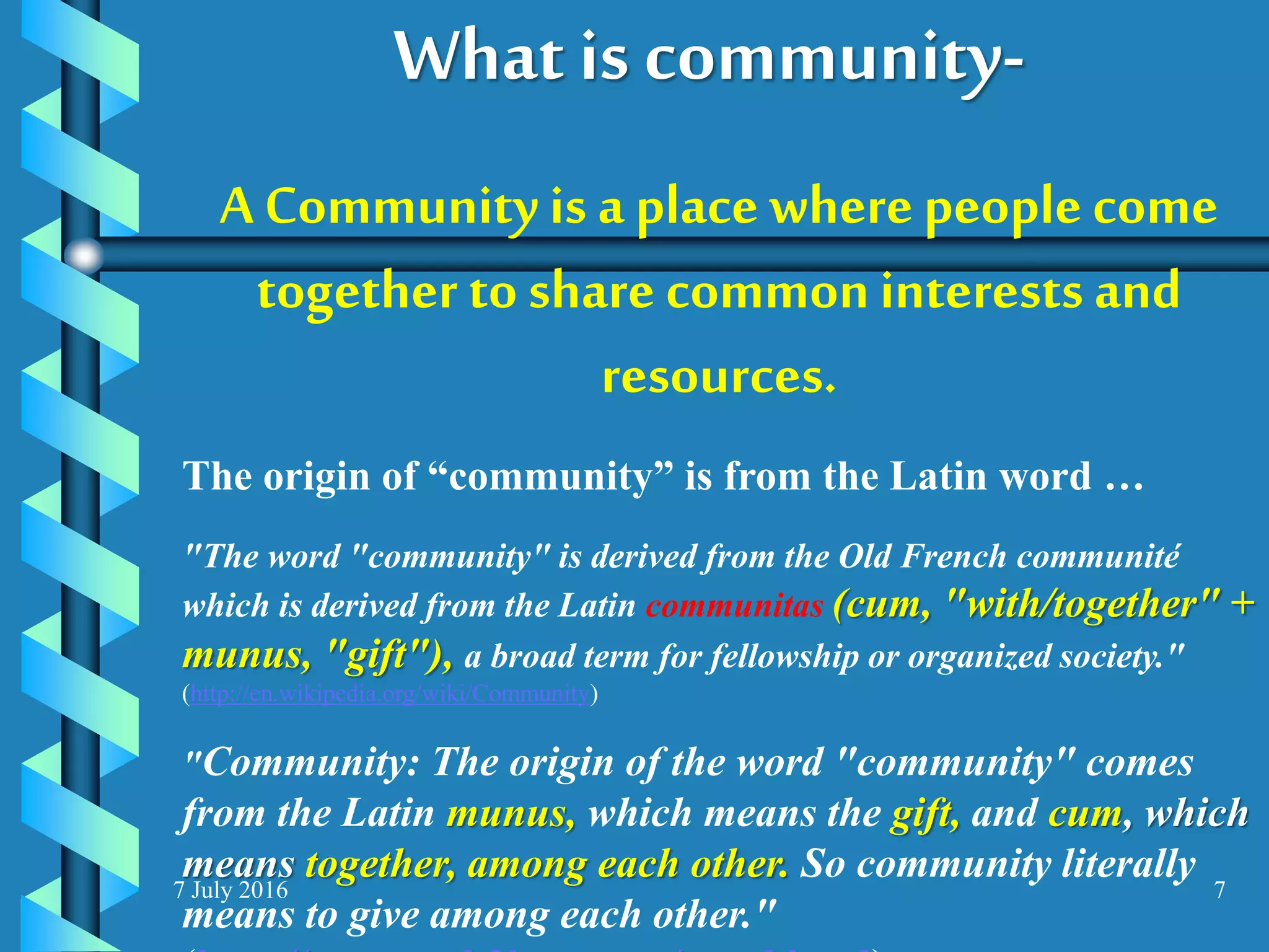 7 July 2016 7
A Community is a place wherepeople come
together to share commoninterests and
resources.
The origin of “community” is from the Latin word …
"The word "community" is derived from the Old French communité
which is derived from the Latin communitas (cum, "with/together" +
munus, "gift"), a broad term for fellowship or organized society."
(http://en.wikipedia.org/wiki/Community)
"Community: The origin of the word "community" comes
from the Latin munus, which means the gift, and cum, which
means together, among each other. So community literally
means to give among each other."
What is community-
 