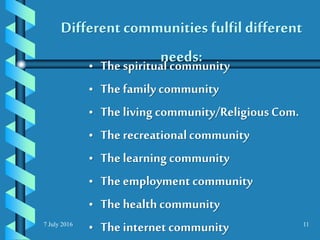 7 July 2016 11
Different communities fulfil different
needs:• The spiritualcommunity
• The familycommunity
• The living community/ReligiousCom.
• The recreationalcommunity
• The learningcommunity
• The employment community
• The health community
• The internet community
 