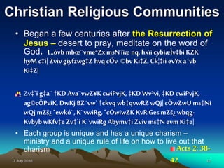 7 July 2016 12
Christian Religious Communities
• Began a few centuries after the Resurrection of
Jesus – desert to pray, meditate on the word of
God. L„óvbmbœ¨vmeªZxmsNïiæ nq, hxïi cybiæÌv‡bi KZK
hyM c‡i| Zvivgiyfzwg‡Z hvqcÖv_©bv Ki‡Z, Ck¦‡ii evYx a¨vb
Ki‡Z|
Zv‡`i g‡a¨ †KD Ava¨vwZ¥K cwiPvjK, ‡KD Wv³vi, ‡KD cwiPvjK,
ag©cÖPviK, DwKj BZ¨vw`†ckvq wb‡qvwRZwQj| cÖwZwU ms‡Ni
wQj mZš¿ ˆewkó¨,K¨vwiRg, ˆcÖwiwZK KvR GesmZš¿ wbqg-
Kvbyb wKfv‡eZv‡`i K¨vwiRg Abymv‡i Zviv ms‡N evmKi‡e|
• Each group is unique and has a unique charism –
ministry and a unique rule of life on how to live out that
charism Acts 2: 38-
42
 
