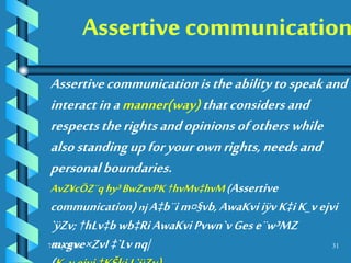 7 July 2016 31
Assertivecommunicationistheabilitytospeakand
interactinamanner(way)thatconsidersand
respectstherightsandopinionsofotherswhile
alsostandingupforyourownrights,needsand
personalboundaries.
AvZ¥cÖZ¨qhy³BwZevPK†hvMv‡hvM(Assertive
communication)njA‡b¨im¤§vb,AwaKviiÿvK‡iK_vejvi
`ÿZv;†hLv‡bwb‡RiAwaKviPvwn`vGese¨w³MZ
mxgve×ZvI‡`Lvnq|
 