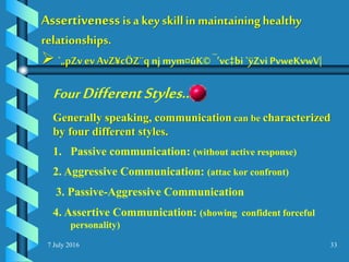 7 July 2016 33
Assertiveness is a key skillin maintaininghealthy
relationships.
 `„pZvev AvZ¥cÖZ¨q nj mym¤úK© ¯’vc‡bi `ÿZvi PvweKvwV|
Four DifferentStyles…
Generally speaking, communication can be characterized
by four different styles.
1. Passive communication: (without active response)
2. Aggressive Communication: (attac kor confront)
3. Passive-Aggressive Communication
4. Assertive Communication: (showing confident forceful
personality)
 