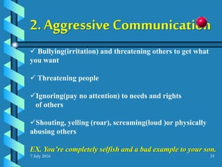 7 July 2016 35
2. Aggressive Communication
 Bullying(irritation) and threatening others to get what
you want
 Threatening people
Ignoring(pay no attention) to needs and rights
of others
Shouting, yelling (roar), screaming(loud )or physically
abusing others
EX. You’re completely selfish and a bad example to your son.
 
