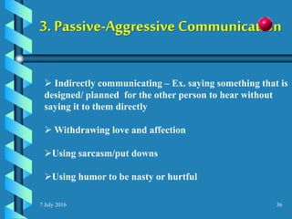 7 July 2016 36
3. Passive-Aggressive Communication
 Indirectly communicating – Ex. saying something that is
designed/ planned for the other person to hear without
saying it to them directly
 Withdrawing love and affection
Using sarcasm/put downs
Using humor to be nasty or hurtful
 