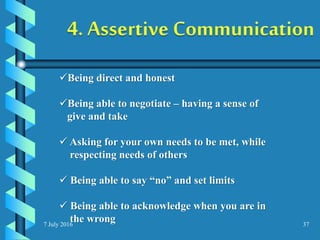 7 July 2016 37
Being direct and honest
Being able to negotiate – having a sense of
give and take
 Asking for your own needs to be met, while
respecting needs of others
 Being able to say “no” and set limits
 Being able to acknowledge when you are in
the wrong
 