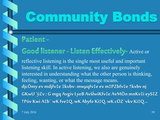 Community Bonds
7 July 2016 39
Active or
reflective listening is the single most useful and important
listening skill. In active listening, we also are genuinely
interested in understanding what the other person is thinking,
feeling, wanting, or what the message means.
djcÖmy ev mdjfv‡e ‡kvbv-mwµqfv‡eev m‡PZbfv‡e †kvbvnj
GKwU `ÿZv ; G mgq Avgiv LyeBAvšÍwiKfv‡e AvMÖnmnKv‡i eyS‡Z
†Póv Kwi A‡b¨wKfve‡Q, wKAbyfe Ki‡Q, wK cÖZ¨vkv Ki‡Q...
 