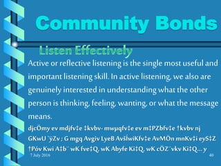 7 July 2016 40
Active or reflective listeningis the singlemost usefuland
importantlisteningskill.In active listening,we alsoare
genuinely interested in understandingwhat the other
person is thinking,feeling, wanting,or what the message
means.
djcÖmy ev mdjfv‡e ‡kvbv-mwµqfv‡eev m‡PZbfv‡e †kvbvnj
GKwU `ÿZv ; G mgq Avgiv LyeBAvšÍwiKfv‡e AvMÖnmnKv‡i eyS‡Z
†Póv Kwi A‡b¨wKfve‡Q, wKAbyfe Ki‡Q, wK cÖZ¨vkv Ki‡Q... y
Community Bonds
 