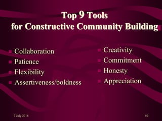 7 July 2016 50
Top 9 Tools
for Constructive Community Building
 Collaboration
 Patience
 Flexibility
 Assertiveness/boldness
 Creativity
 Commitment
 Honesty
 Appreciation
 