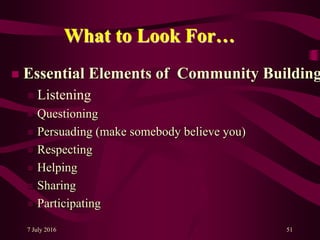 7 July 2016 51
What to Look For…
 Essential Elements of Community Building
 Listening
 Questioning
 Persuading (make somebody believe you)
 Respecting
 Helping
 Sharing
 Participating
 