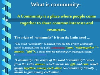 7 July 2016 7
A Community is a place wherepeople come
together to share commoninterests and
resources.
The origin of “community” is from the Latin word …
"The word "community" is derived from the Old French communité
which is derived from the Latin communitas (cum, "with/together" +
munus, "gift"), a broad term for fellowship or organized society."
(http://en.wikipedia.org/wiki/Community)
"Community: The origin of the word "community" comes
from the Latin munus, which means the gift, and cum, which
means together, among each other. So community literally
means to give among each other."
What is community-
 