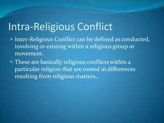 Intra-Religious Conflict
 Inter-Religious Conflict can be defined as conducted,
involving or existing within a religious group or
movement.
 These are basically religious conflicts within a
particular religion that are rooted in differences
resulting from religious matters,.
 