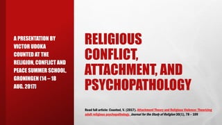 RELIGIOUS
CONFLICT,
ATTACHMENT, AND
PSYCHOPATHOLOGY
A PRESENTATION BY
VICTOR UDOKA
COUNTED AT THE
RELIGION, CONFLICT AND
PEACE SUMMER SCHOOL,
GRONINGEN (14 – 18
AUG. 2017)
Read full article: Counted, V. (2017). Attachment Theory and Religious Violence: Theorizing
adult religious psychopathology. Journal for the Study of Religion 30(1), 78 – 109
 