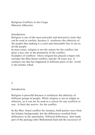 Religious Conflicts in the Congo
Mansour Alhussain
Introduction
Religion is one of the most powerful and destructive tools that
can be used in warfare, because it reinforces the ethnicity of
the people thus making it a cruel and intractable line to use to
divide people
In most cases, religion is not the reason for the conflict, but
plays a key role in the promotion of the conflict.
Examples of conflicts where religion has played a major role
includes the Shia-Sunni conflict, and the 30 years war. A
common one that has happened in different parts of the world
is the Islamic Jihad.
2
Introduction
Religion is powerful because it reinforces the ethnicity of
different groups of people. While religion is not as simple as
ethnicity, as it can not be used as a reason for any conflicts or
war. It fuels the motive for the conflict.
In the Shia- Sunni conflict for instance, both parties were from
the Islamic backgrounds, but the differences resulted from
differences in the spirituality. Political differences then made
part of the package after Muhammad died and the successor of
 