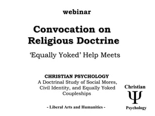 Convocation onConvocation on
Religious DoctrineReligious Doctrine
‘‘Equally Yoked’ Help MeetsEqually Yoked’ Help Meets
CHRISTIAN PSYCHOLOGYCHRISTIAN PSYCHOLOGY
A Doctrinal Study of Social Mores,A Doctrinal Study of Social Mores,
Civil Identity, and Equally YokedCivil Identity, and Equally Yoked
CoupleshipsCoupleships
webinar
- Liberal Arts and Humanities -
ChristianChristian
PsychologyPsychology
 