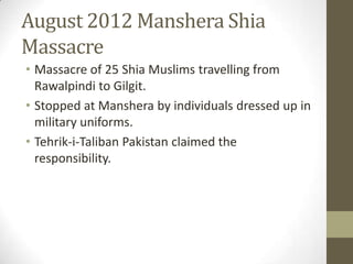 August 2012 Manshera Shia
Massacre
• Massacre of 25 Shia Muslims travelling from
Rawalpindi to Gilgit.
• Stopped at Manshera by individuals dressed up in
military uniforms.
• Tehrik-i-Taliban Pakistan claimed the
responsibility.
 
