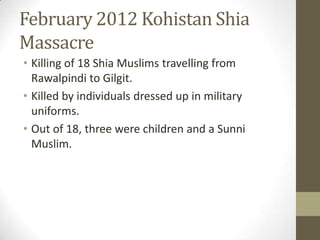 February 2012 Kohistan Shia
Massacre
• Killing of 18 Shia Muslims travelling from
Rawalpindi to Gilgit.
• Killed by individuals dressed up in military
uniforms.
• Out of 18, three were children and a Sunni
Muslim.
 