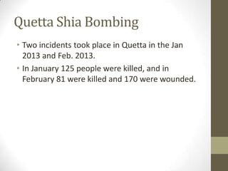 Quetta Shia Bombing
• Two incidents took place in Quetta in the Jan
2013 and Feb. 2013.
• In January 125 people were killed, and in
February 81 were killed and 170 were wounded.
 