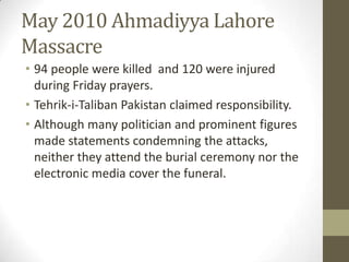 May 2010 Ahmadiyya Lahore
Massacre
• 94 people were killed and 120 were injured
during Friday prayers.
• Tehrik-i-Taliban Pakistan claimed responsibility.
• Although many politician and prominent figures
made statements condemning the attacks,
neither they attend the burial ceremony nor the
electronic media cover the funeral.
 
