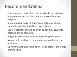 Recommendations
• Education and curriculum policies should be reviewed,
must remove lessons discriminatory towards other
religions.
• Students who study ethics instead of Islamic studies,
should be able to study their own religion.
• Equal treatment should be given to people / students
belonging to all religions.
• Religious institutions must be a part of government.
• No one will be allowed to open private madrassas or
mosques.
• Government should make strict law to protect the rights
of minorities.
 