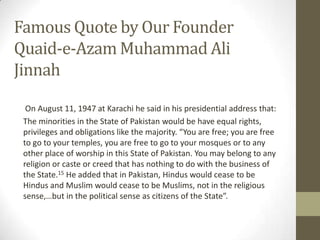 Famous Quote by Our Founder
Quaid-e-Azam Muhammad Ali
Jinnah
On August 11, 1947 at Karachi he said in his presidential address that:
The minorities in the State of Pakistan would be have equal rights,
privileges and obligations like the majority. “You are free; you are free
to go to your temples, you are free to go to your mosques or to any
other place of worship in this State of Pakistan. You may belong to any
religion or caste or creed that has nothing to do with the business of
the State.15 He added that in Pakistan, Hindus would cease to be
Hindus and Muslim would cease to be Muslims, not in the religious
sense,…but in the political sense as citizens of the State”.
 