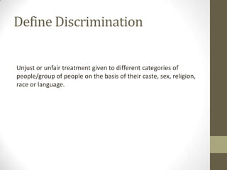 Unjust or unfair treatment given to different categories of
people/group of people on the basis of their caste, sex, religion,
race or language.
Define Discrimination
 