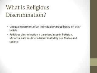 • Unequal treatment of an individual or group based on their
beliefs.
• Religious discrimination is a serious issue in Pakistan.
Minorities are routinely discriminated by our Mullas and
society.
What is Religious
Discrimination?
 
