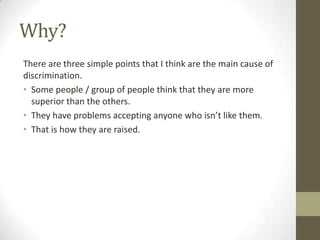 Why?
There are three simple points that I think are the main cause of
discrimination.
• Some people / group of people think that they are more
superior than the others.
• They have problems accepting anyone who isn’t like them.
• That is how they are raised.
 