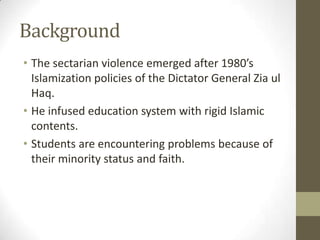 Background
• The sectarian violence emerged after 1980’s
Islamization policies of the Dictator General Zia ul
Haq.
• He infused education system with rigid Islamic
contents.
• Students are encountering problems because of
their minority status and faith.
 