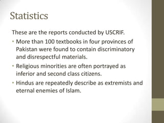 Statistics
These are the reports conducted by USCRIF.
• More than 100 textbooks in four provinces of
Pakistan were found to contain discriminatory
and disrespectful materials.
• Religious minorities are often portrayed as
inferior and second class citizens.
• Hindus are repeatedly describe as extremists and
eternal enemies of Islam.
 