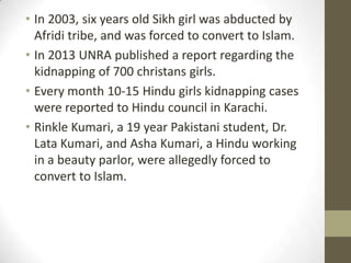 • In 2003, six years old Sikh girl was abducted by
Afridi tribe, and was forced to convert to Islam.
• In 2013 UNRA published a report regarding the
kidnapping of 700 christans girls.
• Every month 10-15 Hindu girls kidnapping cases
were reported to Hindu council in Karachi.
• Rinkle Kumari, a 19 year Pakistani student, Dr.
Lata Kumari, and Asha Kumari, a Hindu working
in a beauty parlor, were allegedly forced to
convert to Islam.
 