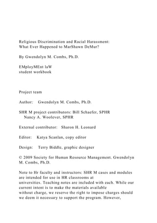 Religious Discrimination and Racial Harassment:
What Ever Happened to MarShawn DeMur?
By Gwendolyn M. Combs, Ph.D.
EMployMEnt laW
student workbook
Project team
Author: Gwendolyn M. Combs, Ph.D.
SHR M project contributors: Bill Schaefer, SPHR
Nancy A. Woolever, SPHR
External contributor: Sharon H. Leonard
Editor: Katya Scanlan, copy editor
Design: Terry Biddle, graphic designer
© 2009 Society for Human Resource Management. Gwendolyn
M. Combs, Ph.D.
Note to Hr faculty and instructors: SHR M cases and modules
are intended for use in HR classrooms at
universities. Teaching notes are included with each. While our
current intent is to make the materials available
without charge, we reserve the right to impose charges should
we deem it necessary to support the program. However,
 