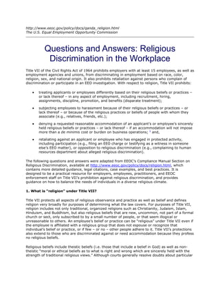 http://www.eeoc.gov/policy/docs/qanda_religion.html
The U.S. Equal Employment Opportunity Commission




           Questions and Answers: Religious
            Discrimination in the Workplace
Title VII of the Civil Rights Act of 1964 prohibits employers with at least 15 employees, as well as
employment agencies and unions, from discriminating in employment based on race, color,
religion, sex, and national origin. It also prohibits retaliation against persons who complain of
discrimination or participate in an EEO investigation. With respect to religion, Title VII prohibits:

       treating applicants or employees differently based on their religious beliefs or practices –
       or lack thereof – in any aspect of employment, including recruitment, hiring,
       assignments, discipline, promotion, and benefits (disparate treatment);

       subjecting employees to harassment because of their religious beliefs or practices – or
       lack thereof – or because of the religious practices or beliefs of people with whom they
       associate (e.g., relatives, friends, etc.);

       denying a requested reasonable accommodation of an applicant’s or employee’s sincerely
       held religious beliefs or practices – or lack thereof – if an accommodation will not impose
       more than a de minimis cost or burden on business operations; 1 and,

       retaliating against an applicant or employee who has engaged in protected activity,
       including participation (e.g., filing an EEO charge or testifying as a witness in someone
       else’s EEO matter), or opposition to religious discrimination (e.g., complaining to human
       resources department about alleged religious discrimination).

The following questions and answers were adapted from EEOC’s Compliance Manual Section on
Religious Discrimination, available at http://www.eeoc.gov/policy/docs/religion.html, which
contains more detailed guidance, legal citations, case examples, and best practices. It is
designed to be a practical resource for employers, employees, practitioners, and EEOC
enforcement staff on Title VII’s prohibition against religious discrimination, and provides
guidance on how to balance the needs of individuals in a diverse religious climate.

1. What is “religion” under Title VII?

Title VII protects all aspects of religious observance and practice as well as belief and defines
religion very broadly for purposes of determining what the law covers. For purposes of Title VII,
religion includes not only traditional, organized religions such as Christianity, Judaism, Islam,
Hinduism, and Buddhism, but also religious beliefs that are new, uncommon, not part of a formal
church or sect, only subscribed to by a small number of people, or that seem illogical or
unreasonable to others. An employee’s belief or practice can be “religious” under Title VII even if
the employee is affiliated with a religious group that does not espouse or recognize that
individual’s belief or practice, or if few – or no – other people adhere to it. Title VII’s protections
also extend to those who are discriminated against or need accommodation because they profess
no religious beliefs.

Religious beliefs include theistic beliefs (i.e. those that include a belief in God) as well as non-
theistic “moral or ethical beliefs as to what is right and wrong which are sincerely held with the
strength of traditional religious views.” Although courts generally resolve doubts about particular
 