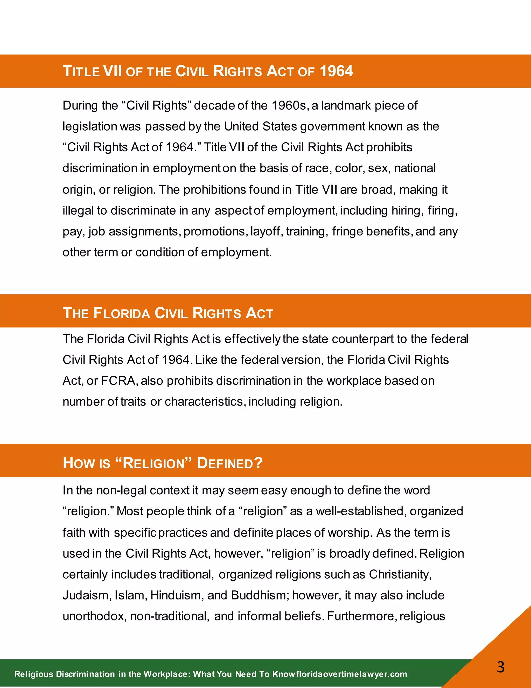 Religious Discrimination in the Workplace: What You Need To Know floridaovertimelawyer.com
3
TITLE VII OF THE CIVIL RIGHTS ACT OF 1964
During the “Civil Rights” decade of the 1960s,a landmark piece of
legislation was passed by the United States government known as the
“Civil Rights Act of 1964.” Title VII of the Civil Rights Act prohibits
discrimination in employmenton the basis of race, color, sex, national
origin, or religion. The prohibitions found in Title VII are broad, making it
illegal to discriminate in any aspectof employment,including hiring, firing,
pay, job assignments,promotions,layoff, training, fringe benefits,and any
other term or condition of employment.
THE FLORIDA CIVIL RIGHTS ACT
The Florida Civil Rights Act is effectivelythe state counterpart to the federal
Civil Rights Act of 1964.Like the federalversion, the Florida Civil Rights
Act, or FCRA,also prohibits discrimination in the workplace based on
number of traits or characteristics,including religion.
HOW IS “RELIGION” DEFINED?
In the non-legal context it may seem easy enough to define the word
“religion.” Most people think of a “religion” as a well-established, organized
faith with specificpractices and definite places of worship. As the term is
used in the Civil Rights Act, however, “religion” is broadly defined.Religion
certainly includes traditional, organized religions such as Christianity,
Judaism, Islam, Hinduism, and Buddhism; however, it may also include
unorthodox, non-traditional, and informal beliefs.Furthermore,religious
 