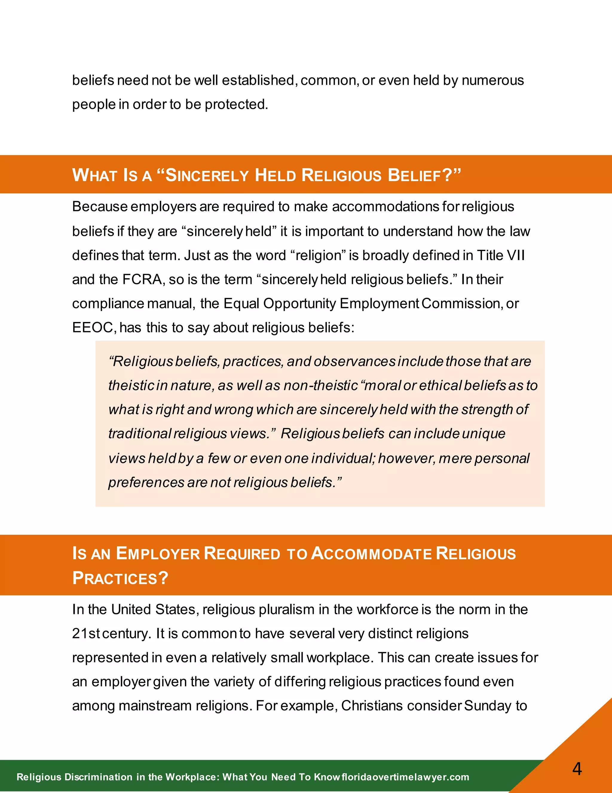 Religious Discrimination in the Workplace: What You Need To Know floridaovertimelawyer.com
4
beliefs need not be well established,common,or even held by numerous
people in order to be protected.
WHAT IS A “SINCERELY HELD RELIGIOUS BELIEF?”
Because employers are required to make accommodations forreligious
beliefs if they are “sincerelyheld” it is important to understand how the law
defines that term. Just as the word “religion” is broadly defined in Title VII
and the FCRA, so is the term “sincerelyheld religious beliefs.” In their
compliance manual, the Equal Opportunity EmploymentCommission,or
EEOC,has this to say about religious beliefs:
“Religiousbeliefs,practices,and observancesincludethose that are
theisticin nature,as well as non-theistic“moralor ethicalbeliefsas to
what is right and wrong which are sincerelyheld with the strength of
traditionalreligious views.” Religiousbeliefs can includeunique
views heldby a few or even one individual;however,mere personal
preferences are not religious beliefs.”
IS AN EMPLOYER REQUIRED TO ACCOMMODATE RELIGIOUS
PRACTICES?
In the United States, religious pluralism in the workforce is the norm in the
21stcentury. It is commonto have several very distinct religions
represented in even a relatively small workplace. This can create issues for
an employergiven the variety of differing religious practices found even
among mainstream religions. For example, Christians considerSunday to
 