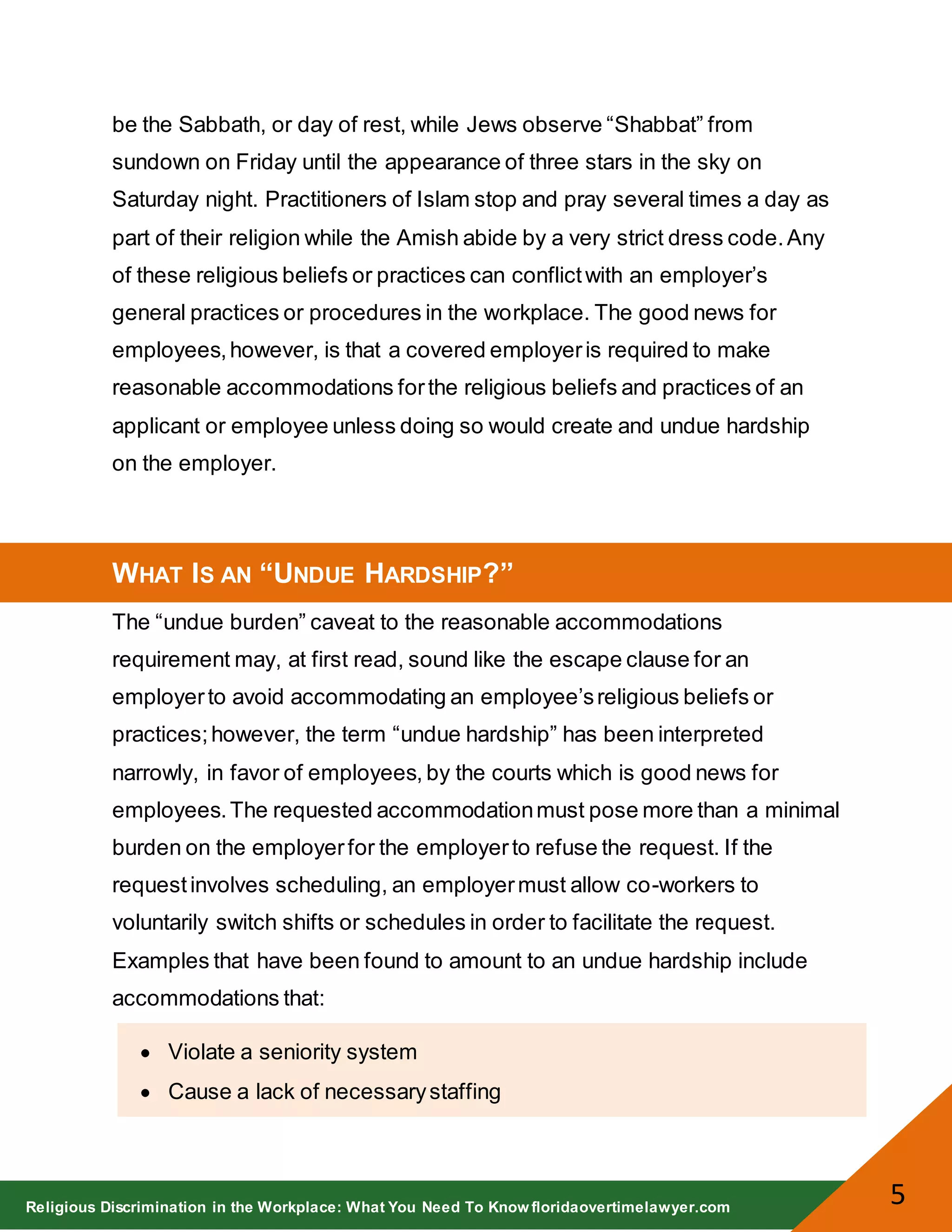 Religious Discrimination in the Workplace: What You Need To Know floridaovertimelawyer.com
5
be the Sabbath, or day of rest, while Jews observe “Shabbat” from
sundown on Friday until the appearance of three stars in the sky on
Saturday night. Practitioners of Islam stop and pray several times a day as
part of their religion while the Amish abide by a very strict dress code.Any
of these religious beliefs or practices can conflictwith an employer’s
general practices or procedures in the workplace. The good news for
employees,however, is that a covered employeris required to make
reasonable accommodations forthe religious beliefs and practices of an
applicant or employee unless doing so would create and undue hardship
on the employer.
WHAT IS AN “UNDUE HARDSHIP?”
The “undue burden” caveat to the reasonable accommodations
requirement may, at first read, sound like the escape clause for an
employerto avoid accommodating an employee’sreligious beliefs or
practices;however, the term “undue hardship” has been interpreted
narrowly, in favor of employees, by the courts which is good news for
employees.The requested accommodationmust pose more than a minimal
burden on the employerfor the employerto refuse the request. If the
requestinvolves scheduling, an employermust allow co-workers to
voluntarily switch shifts or schedules in order to facilitate the request.
Examples that have been found to amount to an undue hardship include
accommodations that:
Violate a seniority system
Cause a lack of necessarystaffing
 