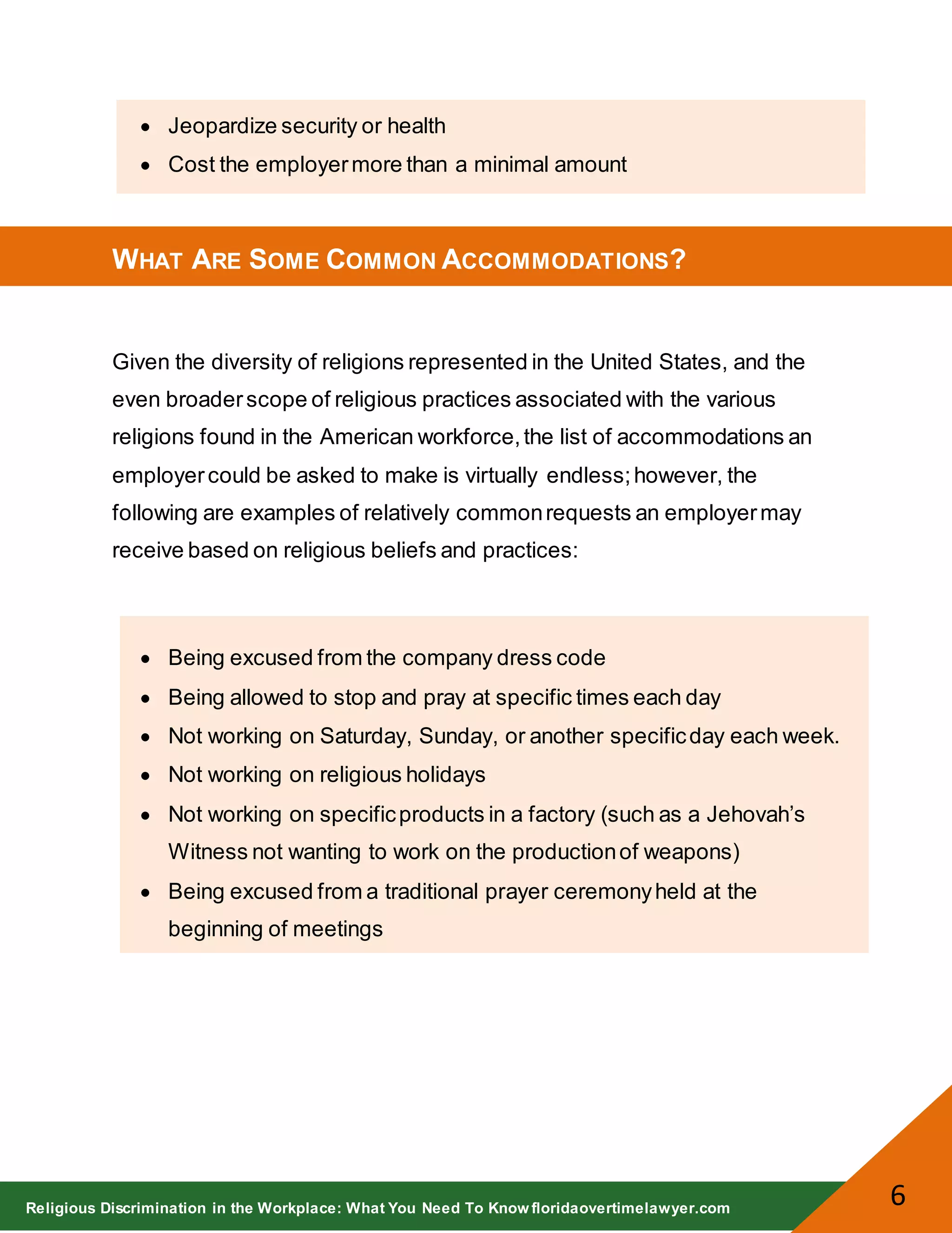Religious Discrimination in the Workplace: What You Need To Know floridaovertimelawyer.com
6
Jeopardize security or health
Cost the employermore than a minimal amount
WHAT ARE SOME COMMON ACCOMMODATIONS?
Given the diversity of religions represented in the United States, and the
even broaderscope of religious practices associated with the various
religions found in the American workforce,the list of accommodations an
employercould be asked to make is virtually endless;however, the
following are examples of relatively commonrequests an employermay
receive based on religious beliefs and practices:
Being excused from the company dress code
Being allowed to stop and pray at specific times each day
Not working on Saturday, Sunday, or another specificday each week.
Not working on religious holidays
Not working on specificproducts in a factory (such as a Jehovah’s
Witness not wanting to work on the productionof weapons)
Being excused from a traditional prayer ceremonyheld at the
beginning of meetings
 