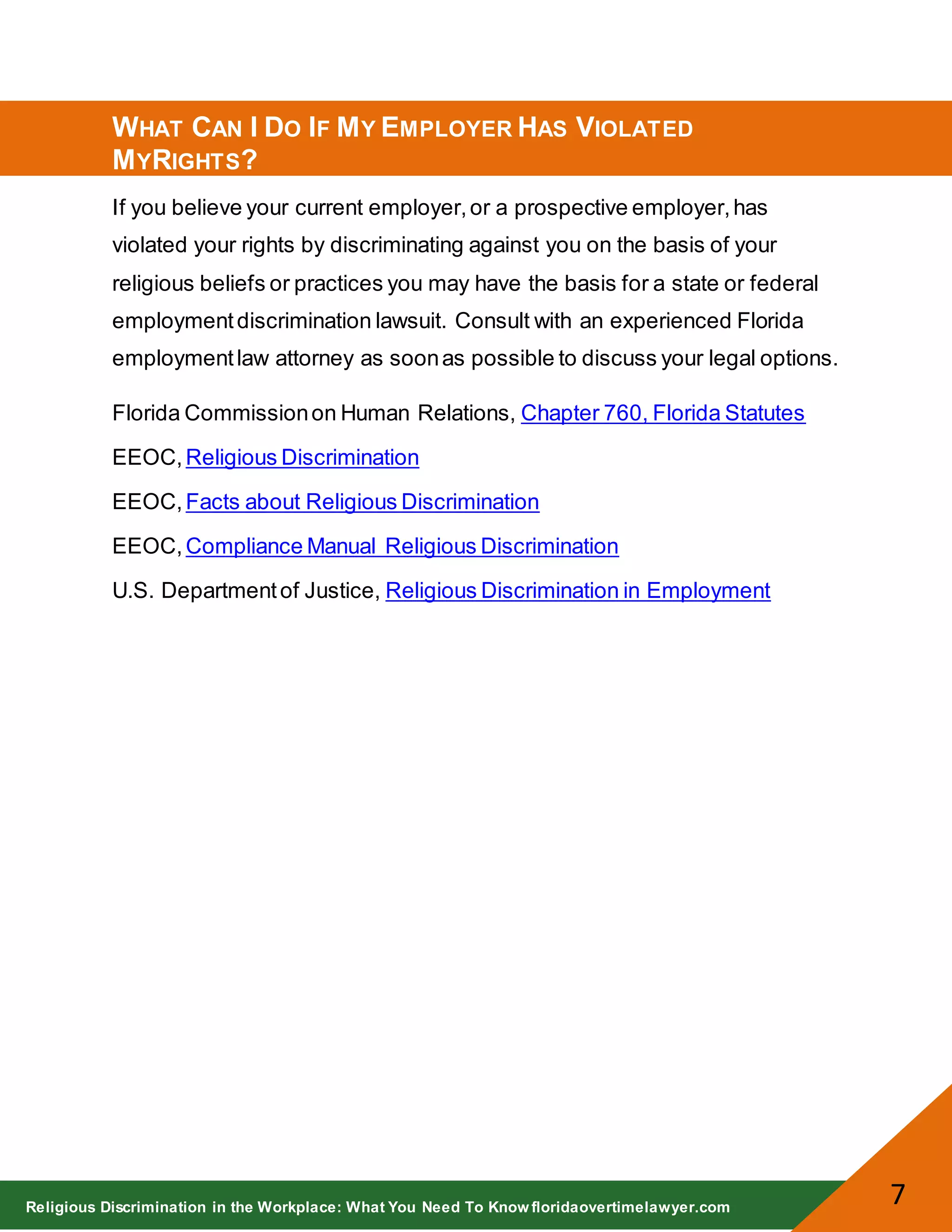 Religious Discrimination in the Workplace: What You Need To Know floridaovertimelawyer.com
7
WHAT CAN I DO IF MY EMPLOYER HAS VIOLATED
MYRIGHTS?
If you believe your current employer,or a prospective employer,has
violated your rights by discriminating against you on the basis of your
religious beliefs or practices you may have the basis for a state or federal
employmentdiscrimination lawsuit. Consult with an experienced Florida
employmentlaw attorney as soonas possible to discuss your legal options.
Florida Commissionon Human Relations, Chapter 760, Florida Statutes
EEOC,Religious Discrimination
EEOC,Facts about Religious Discrimination
EEOC,Compliance Manual Religious Discrimination
U.S. Departmentof Justice, Religious Discrimination in Employment
 