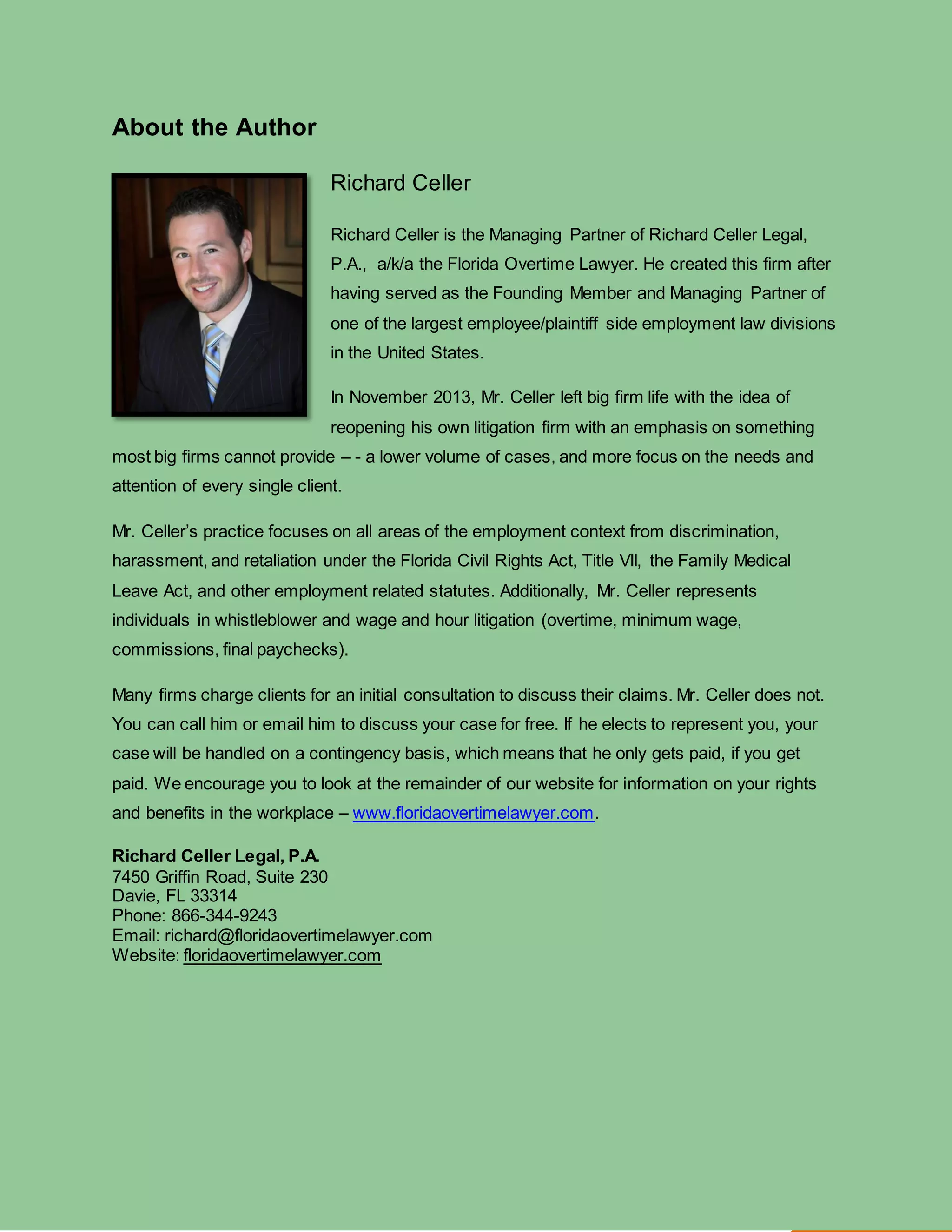 Religious Discrimination in the Workplace: What You Need To Know floridaovertimelawyer.com
8
About the Author
Richard Celler
Richard Celler is the Managing Partner of Richard Celler Legal,
P.A., a/k/a the Florida Overtime Lawyer. He created this firm after
having served as the Founding Member and Managing Partner of
one of the largest employee/plaintiff side employment law divisions
in the United States.
In November 2013, Mr. Celler left big firm life with the idea of
reopening his own litigation firm with an emphasis on something
most big firms cannot provide – - a lower volume of cases, and more focus on the needs and
attention of every single client.
Mr. Celler’s practice focuses on all areas of the employment context from discrimination,
harassment, and retaliation under the Florida Civil Rights Act, Title VII, the Family Medical
Leave Act, and other employment related statutes. Additionally, Mr. Celler represents
individuals in whistleblower and wage and hour litigation (overtime, minimum wage,
commissions, final paychecks).
Many firms charge clients for an initial consultation to discuss their claims. Mr. Celler does not.
You can call him or email him to discuss your case for free. If he elects to represent you, your
case will be handled on a contingency basis, which means that he only gets paid, if you get
paid. We encourage you to look at the remainder of our website for information on your rights
and benefits in the workplace – www.floridaovertimelawyer.com.
Richard Celler Legal, P.A.
7450 Griffin Road, Suite 230
Davie, FL 33314
Phone: 866-344-9243
Email: richard@floridaovertimelawyer.com
Website: floridaovertimelawyer.com
 