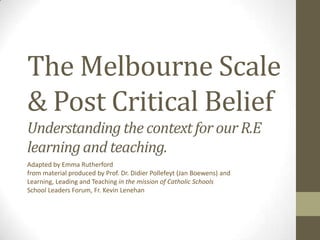 The Melbourne Scale
& Post Critical Belief
Understanding the context for our R.E
learning and teaching.
Adapted by Emma Rutherford
from material produced by Prof. Dr. Didier Pollefeyt (Jan Boewens) and
Learning, Leading and Teaching in the mission of Catholic Schools
School Leaders Forum, Fr. Kevin Lenehan
 