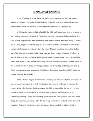 3
SUMMARY OF FINDINGS
“A rite of passage is a ritual event that marks a person's transition from one status to
another in a religion,” according to BBC-Religion. Upon the birth of an individual until their
death different rituals are practiced to mark important milestones in a person’s life.
In Christianity, upon the birth of a child, the child is christened as a form of initiation to
the Christian community. In a typical Christening ceremony, parents or Godparents bring their
child to their congregation's priest or minister who baptize the new born child usually 3 months
old in a font ,the priest or minister may use holy water to sprinkled on the baby’s head. At the
moment of christening, the minister utters the words "I baptize you in the name of the Father,
and of the Son, and of the Holy Spirit. Some churches do not believe in baptism of infants, so
there is dedication service where Christian parents make a promise to the Lord to do everything
within their power to raise the child in a Godly way until he or she can make a decision on his or
her own to follow God. Some of the responsibilities include teaching and training the child in
God's word, demonstrating an example of godliness, disciplining according to God's ways, and
praying earnestly for the child. .
In the Christian religion Confirmation Ceremony and Believer’s Baptism are practice to
show a person’s commitment to God. Confirmation Ceremony is performed in churches that
practice in the infant baptism. In this ceremony the child, upon reaching the age of 12 or older
renews and confirms the commitment that was made by Parents and Godparents at the
christening ceremony. During this ceremony priest repeats the same questions that were asked
during the christening ceremony. After this the bishop or priest lays his hands on the head each
candidate. Believer’s Baptism is practice in churches that do not believe infants should be
 