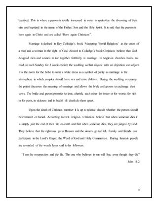 4
baptized. This is where a person is totally immersed in water to symbolize the drowning of their
sins and baptized in the name of the Father, Son and the Holy Spirit. It is said that the person is
born again in Christ and are called “Born again Christians”.
Marriage is defined in Ray Colledge’s book ‘Mastering World Religions’ as the union of
a man and a woman in the sight of God. Accord to Colledge’s book Christians believe that God
designed men and women to live together faithfully in marriage. In Anglican churches banns are
read on each Sunday for 3 weeks before the wedding so that anyone with an objection can object.
It is the norm for the bribe to wear a white dress as a symbol of purity as marriage is the
atmosphere in which couples should have sex and raise children. During the wedding ceremony
the priest discusses the meaning of marriage and allows the bride and groom to exchange their
vows. The bride and groom promise to love, cherish, each other for better or for worse, for rich
or for poor, in sickness and in health till death do them apart.
Upon the death of Christian member it is up to relative decide whether the person should
be cremated or buried. According to BBC religion, Christians believe that when someone dies it
is simply just the end of their life on earth and that when someone dies, they are judged by God.
They believe that the righteous go to Heaven and the sinners go to Hell. Family and friends can
participate in the Lord's Prayer, the Word of God and Holy Communion. During funerals people
are reminded of the words Jesus said to his followers:
“I am the resurrection and the life. The one who believes in me will live, even though they die”
John 11:2
 