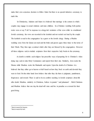 6
make their own conscious decision to follow Islam but there is no special initiation ceremony to
mark this.
In Christianity, Judaism and Islam it is believed that marriage is the context in which
couples may engage in sexual relations and raise children. In a Christian wedding both parties
recite vows or say "I do" in response to a clergy-led recitation of the vows while in a traditional
Jewish ceremony, the vows are recorded in the ketubah and not recited out loud by the couple.
The ketubah is read to the congregation by a guest or the Jewish clergy. During a Muslim
wedding verse from the Quran are read and the bride and groom agree three times to the terms of
their Nikah. They then sign a contract which after they are blessed by the congregation. However
all these religions seek to include scriptures from their respective holy books in the ceremony.
As death is evitable each religion has prescribe ways of preparing for it. Christian’s when
dying may seek to take Holy Communion and repent from their sins. Similarly, Jews recite the
Shema while Muslims recite the Shahadah and repent. Upon the death of a Christian it is
believed that they either go to heaven or hell based on how they lived on earth and devoted they
were to God. On the other hand Jews believe that after they die there is judgment, punishment,
forgiveness and reward. There is said to be no confirm teaching in Jewish scriptures about life
after death. Muslims, similarly to Christians, believe in jannah 2 and jahannam3
. Both Christians
and Muslims believe that one day the dead will raise and live in paradise as a reward for their
good living
2 Muslimword for heaven.
3 Muslimword for hell.
 