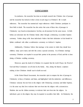 7
CONCLUSION
In conclusion, the researcher has done an in-depth research into Christian rites of passage
and the researcher has looked at what is done at each stage in a Christian’s life to mark
milestones. The researcher has summarized major milestones which Christians participate in
from birth to death. The researcher has also notice that some of these rites of passages in
Christianity vary based on denomination but they are all practiced for the same reason. At birth
babies are welcomed into the Christian family either through a christening or an infant baptism
ceremony. Further along in life these individuals believe that their dedication to God should be
further confirmed with either a confirmation ceremony or a believer’s baptism.
Additionally, Christians believe that marriage is the context in which they should have
children, many opt to marry and with this comes a special ceremony. In a Christian marriage
ceremony, Christians are required to accept their partner in the presence of God, and this is done
during a Christian wedding ceremony.
Moreover, upon the death of a Christian it is required that the Lord's Prayer, the Word of
God and Holy Communion are all done by the family. Also, during the funeral, scriptures
relating to how Christians should react to death are read.
In this School Based Assessment, the researcher opts to compare the rites of passage in
Christianity to those of Judaism and Islam, and highlighted both the similarities and differences.
Christians welcome the new-born in the religion with Christening ceremony and Infant baptism,
it is the same way that Jews welcome their new-born into the religion with a circumcision.
Muslims also use the Adhan ceremony to welcome their new-born into the religion. As
individuals grow in the religion they may be required to reconfirm their faith. In Christianity the
 