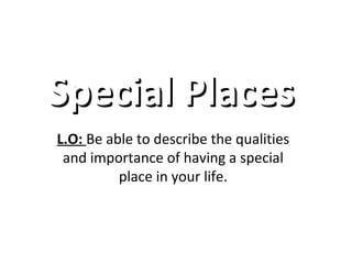 SSppeecciiaall PPllaacceess 
L.O: Be able to describe the qualities 
and importance of having a special 
place in your life. 
 