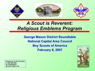 A Scout is Reverent: Religious Emblems Program George Mason District Roundtable National Capital Area Council Boy Scouts of America February 8, 2007 Prepared by: Dr Rich Goodwin C: (402) 980-5459 W: (703) 808-5637 [email_address] 