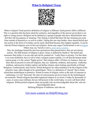 What Is Religion? Essay
What is religion? Each person's definition of religion is different. Each person's faith is different.
This is a question that has been asked for centuries, and regardless of the answer given there is no
right or wrong answer. Religion can be defined as a group of people who have shared beliefs who
feel their life has purpose or meaning. This feeling or belief that their life has meaning can come
from outside of themselves, as well as within. Taking this one step further, these shared beliefs put
into action in the form of worship, can be easily identified because they happen regularly. It can be
said the Primal religions were in fact not religions. Some may argue Confucianism is not a religion.
Others may say Taoism is not a...show more content...
They are teachings learned by previous generations then passed down, they are not always
actions. The fifth feature of religion is grace. Grace is defined by Smith as "the belief and
assurance that reality is on our side and can be counted on." Lastly there is mystery. For this there
is no exact definition, but it is all of what a religion cannot explain, it is all that the human mind
cannot grasp, it is the certain "higher power" that religion offers. Of these six features, there are
three that are present in most all religions, they are: authority, tradition, and mystery. Authority,
tradition, and mystery further explore and define religion when looking specifically at Primal
Religions, Confucianism, and Taoism. Primal Religions are often mistaken to be the religion of the
primitive man, often thought to be unintelligent. There is a definition of "primal" that is better
suited than unintelligent or primitive. Primal in terms of religion, refers to the lack of exposure to
technology, it is not "knowing" the state of consciousness given to many by the technological
environment. Primal religions preceded organized religion as we know it today by thousands of
years, in some cases millions, but are still present in the world today; we now call them tribal
religions. Within primal religions there are people who are knowledgeable about life, who are
knowledgeable about
Defining Religion–4 traditions, and who are
Get more content on HelpWriting.net
 