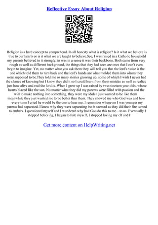 Reflective Essay About Religion
Religion is a hard concept to comprehend. In all honesty what is religion? Is it what we believe is
true to our hearts or is it what we are taught to believe.See, I was raised in a Catholic household
my parents believed in it strongly, in was in a sense it was their backbone. Both came from very
rough as well as different background, the things that they had seen are ones that I can't even
begin to imagine. Yet, no matter what you ask them they will tell you that the lord's voice is the
one which told them to turn back and the lord's hands are what molded them into whom they
were supposed to be.They told me so many stories growing up, some of which I wish I never had
the chance of knowing but I know they did it so I could learn from their mistake as well as realize
just how alive and real the lord is. When I grew up I was raised by two nineteen year olds, whose
hearts blazed like the sun. No matter what they did my parents were filled with passion and the
will to make nothing into something, they were my idols I just wanted to be like them
meanwhile they just wanted me to be better than them. They showed me who God was and how
every time I cried he would be the one to hear me. I remember whenever I was younger my
parents had separated. I knew why they were separating but it seemed as they did their fire turned
to embers. I questioned myself and I wondered why had God do this to me... to us. Eventually I
stopped believing, I began to hate myself, I stopped loving my elf and I
Get more content on HelpWriting.net
 