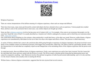 Religious Experience Essay
Religious Experience
There are various interpretations of the definite meaning of a religious experience, where each are unique and different.
There have been many, many stores put forward by certain individuals who have claimed to have such an experience. Various people have studied
them, and have come to the conclusion that in most cases, very similar subjects are brought up in them.
Some say that a religious experience involves having some sort of contact with God. For example, it has come to our awareness that people over the
years have 'heard the voice of God'. It is usually described as a 'mental event' which is undergone by someone, and to which they are conscience about
it all....show more content...
One could dream about something in a few minutes, when realistically it would take hours, or the other way round. However, unlike dreams, religious
experiences are remembered by individuals for the rest of their lives due to the impact and effects of them. This process is called transciency.
A variety of famous scholars have come to the conclusion that whilst going through an experience of religions importance, the person involved is most
likely to lose complete control over themselves because of the bigger force around then, called God. The effects could be a personality disorder, where
the characteristics of an individual are completely wiped out and changed due to the astounding effects of the religious experience that the person went
through.
As stated previously, there are different forms of religious experiences. Firstly, most experiences are said to have been 'mystical'. By this I mean that
the individual feels closer and more united with the Divine as a result. The Divine means a absolute perfect being that has phenomenal power and
cannot be compared to anything – God. Mysticism involves 'the spiritual recognition of truths beyond normal understanding', and is it is also said that
it is the closest a human come actually come to meeting the Divine.
William James, a famous religious commentator, suggested that the term mystical had several contexts,
 