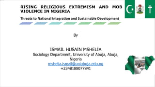 RISING RELIGIOUS EXTREMISM AND MOB
VIOLENCE IN NIGERIA
Threats to National Integration and Sustainable Development
By
ISMAIL HUSAIN MSHELIA
Sociology Department, University of Abuja, Abuja,
Nigeria
mshelia.ismail@uniabuja.edu.ng
+2348188077841
 